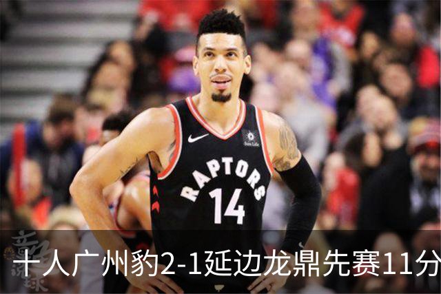 十人广州豹2-1延边龙鼎先赛11分领跑 尼康点射+造乌龙卡洛斯染红